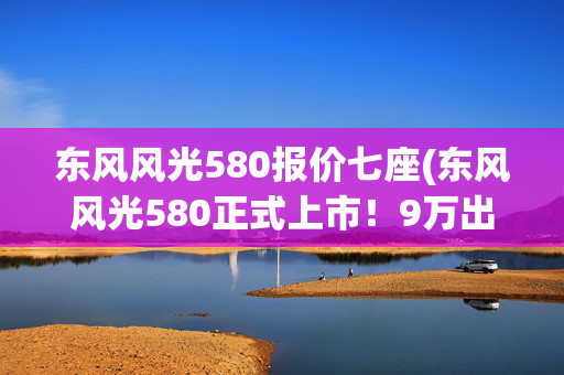 东风风光580报价七座(东风风光580正式上市！9万出头就能买6座大空间SUV)