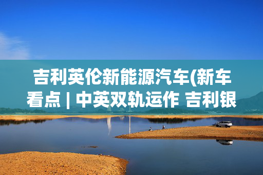 吉利英伦新能源汽车(新车看点 | 中英双轨运作 吉利银河翼真L380上市)