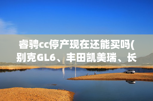 睿骋cc停产现在还能买吗(别克GL6、丰田凯美瑞、长安睿骋CC，它们的优缺点是什么？)