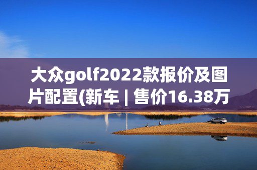 大众golf2022款报价及图片配置(新车 | 售价16.38万元，降价2000元，大众高尔夫R-Line配置调整)