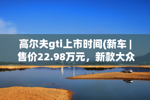 高尔夫gti上市时间(新车 | 售价22.98万元，新款大众高尔夫GTI正式上市)