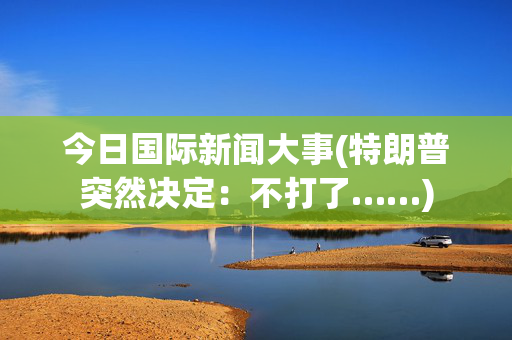 今日国际新闻大事(特朗普突然决定：不打了……)