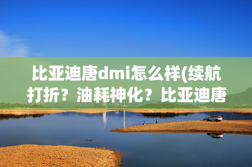 比亚迪唐dmi怎么样(续航打折？油耗神化？比亚迪唐DM-i实测！真的是中国最强混动？)