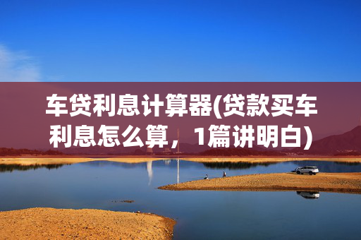 车贷利息计算器(贷款买车利息怎么算，1篇讲明白)