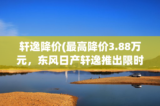 轩逸降价(最高降价3.88万元，东风日产轩逸推出限时优惠，现售6.98万元起)
