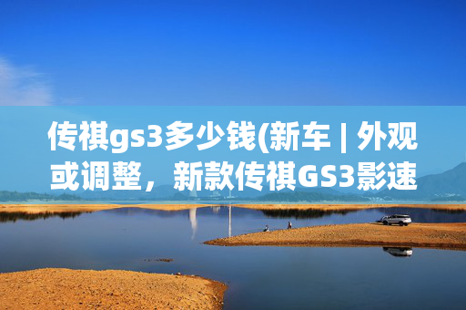 传祺gs3多少钱(新车 | 外观或调整，新款传祺GS3影速预告图发布，现款8.58万元起)