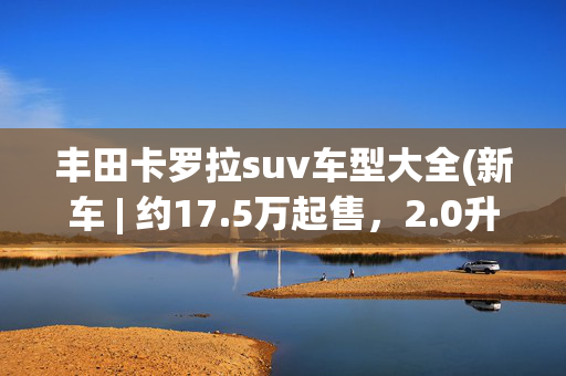 丰田卡罗拉suv车型大全(新车 | 约17.5万起售，2.0升汽油/混动版，新款丰田卡罗拉锐放官图)