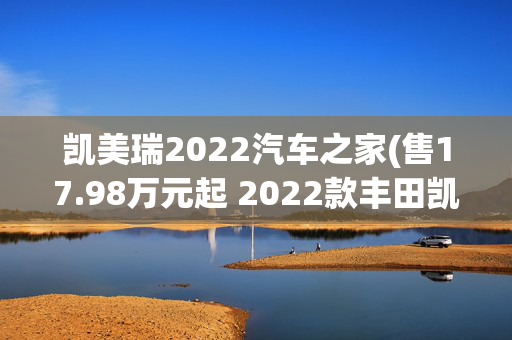 凯美瑞2022汽车之家(售17.98万元起 2022款丰田凯美瑞上市)
