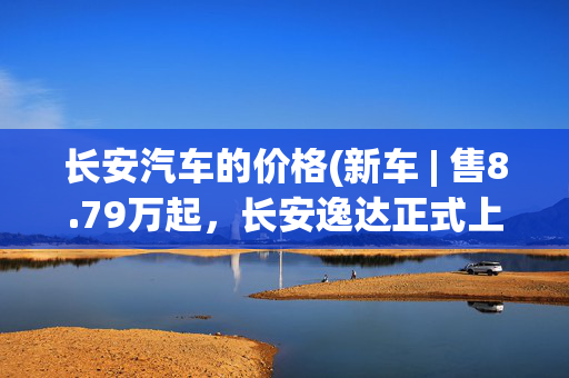 长安汽车的价格(新车 | 售8.79万起，长安逸达正式上市，搭1.5T动力/标配13英寸大屏)