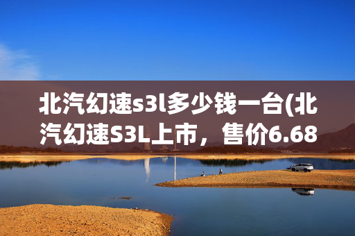 北汽幻速s3l多少钱一台(北汽幻速S3L上市，售价6.68-6.98万元)
