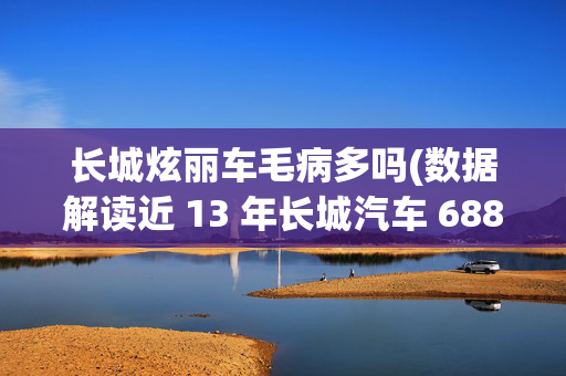 长城炫丽车毛病多吗(数据解读近 13 年长城汽车 6886 条投诉，长城 C30 投诉量最多)