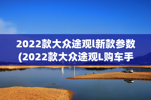2022款大众途观l新款参数(2022款大众途观L购车手册 哪款车型更适合自己？)