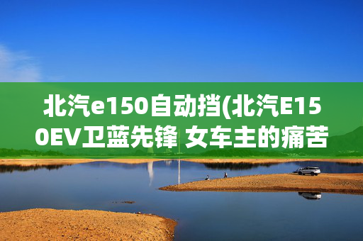 北汽e150自动挡(北汽E150EV卫蓝先锋 女车主的痛苦与快乐)