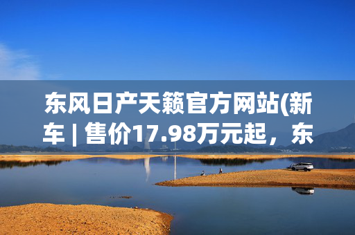东风日产天籁官方网站(新车 | 售价17.98万元起，东风日产新款天籁上市，竞争雅阁、凯美瑞)