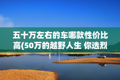 五十万左右的车哪款性价比高(50万的越野人生 你选烈马放肆野 还是Prado稳中行)