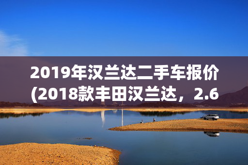 2019年汉兰达二手车报价(2018款丰田汉兰达，2.6万公里，预算20万内7座SUV新选择？)