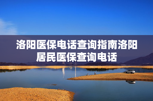 洛阳医保电话查询指南洛阳居民医保查询电话