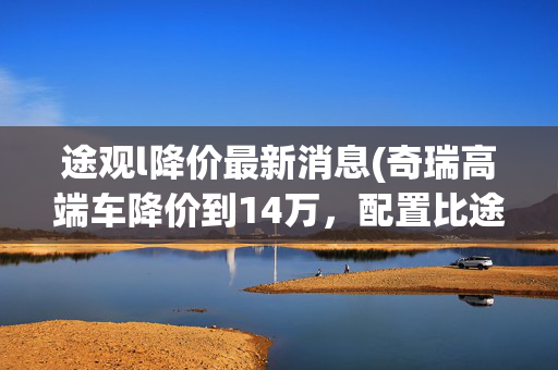 途观l降价最新消息(奇瑞高端车降价到14万，配置比途观L还强，为啥卖不动？)