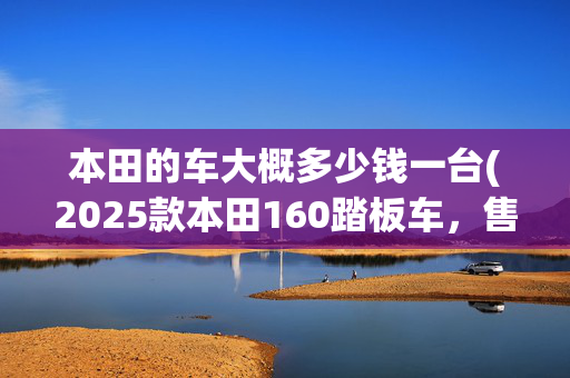本田的车大概多少钱一台(2025款本田160踏板车，售价1.26万，水冷动力，油耗仅2.1)