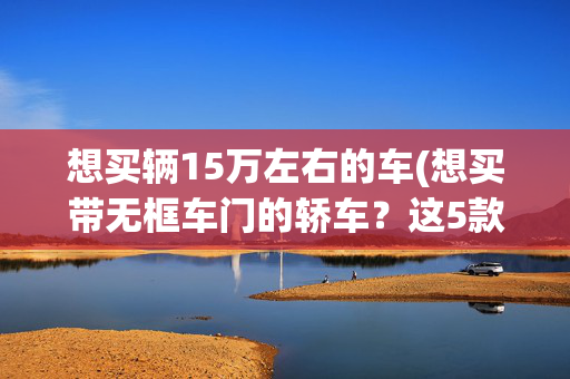 想买辆15万左右的车(想买带无框车门的轿车？这5款15万左右能安排？电车油车都有！)