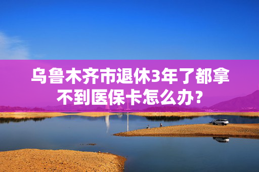 乌鲁木齐市退休3年了都拿不到医保卡怎么办？
