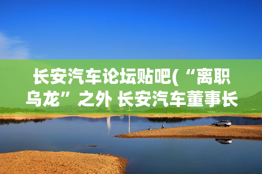 长安汽车论坛贴吧(“离职乌龙”之外 长安汽车董事长面前的挑战与机遇)