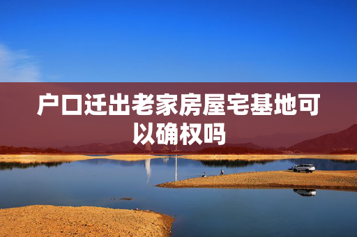 户口迁出老家房屋宅基地可以确权吗