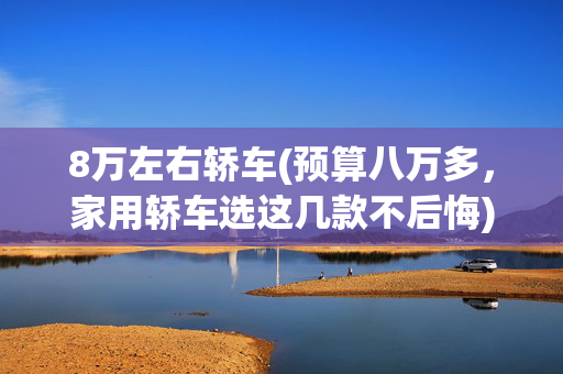 8万左右轿车(预算八万多，家用轿车选这几款不后悔)