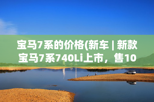 宝马7系的价格(新车 | 新款宝马7系740Li上市，售105.5万元起，750Li、M760Li停售)