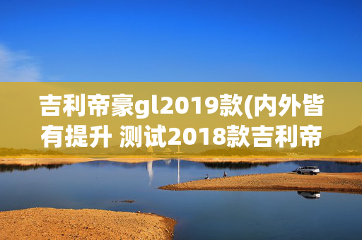 吉利帝豪gl2019款(内外皆有提升 测试2018款吉利帝豪GL)