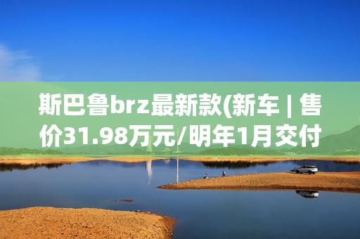 斯巴鲁brz最新款(新车 | 售价31.98万元/明年1月交付，斯巴鲁BRZ STI Sport type RS上市)