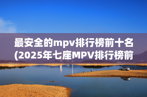 最安全的mpv排行榜前十名(2025年七座MPV排行榜前十，总有一款适合你)