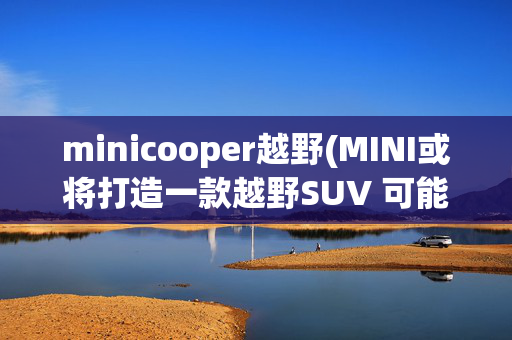 minicooper越野(MINI或将打造一款越野SUV 可能基于Countryman改造)