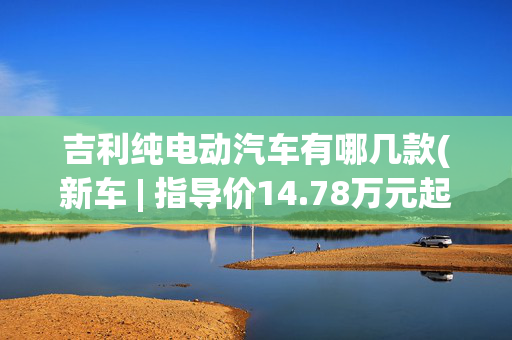 吉利纯电动汽车有哪几款(新车 | 指导价14.78万元起 最高续航530公里 吉祥AIR正式上市)
