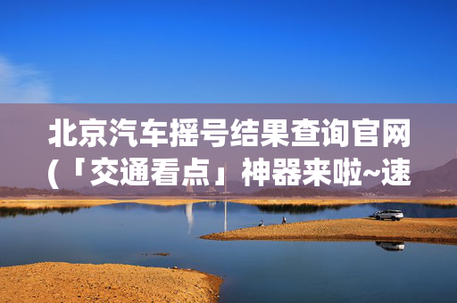 北京汽车摇号结果查询官网(「交通看点」神器来啦~速查摇号结果！)