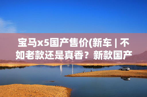 宝马x5国产售价(新车 | 不如老款还是真香？新款国产宝马X5到店实拍，售61.5万元起)