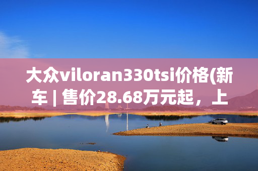 大众viloran330tsi价格(新车 | 售价28.68万元起，上汽大众新款威然上市，升级全新悬浮大屏)