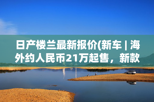 日产楼兰最新报价(新车 | 海外约人民币21万起售，新款日产楼兰发布，标配3.5升V6动力)
