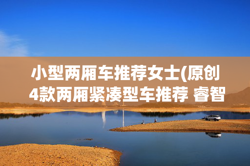 小型两厢车推荐女士(原创 4款两厢紧凑型车推荐 睿智女性首选)