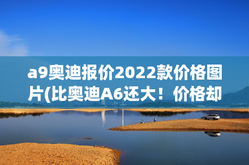 a9奥迪报价2022款价格图片(比奥迪A6还大！价格却只有一半的东风A9，你会买吗？)