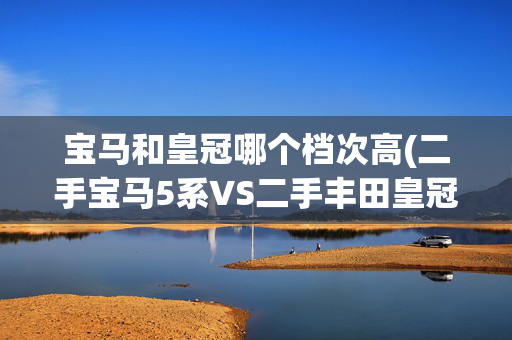 宝马和皇冠哪个档次高(二手宝马5系VS二手丰田皇冠，25万买谁？)