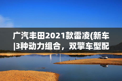 广汽丰田2021款雷凌(新车|3种动力组合，双擎车型配置提升！广汽丰田新款雷凌配置曝光)