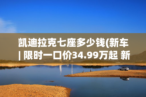 凯迪拉克七座多少钱(新车 | 限时一口价34.99万起 新款凯迪拉克XT6上市 全系六座布局)