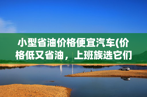 小型省油价格便宜汽车(价格低又省油，上班族选它们错不了，这四款紧凑型车别错过)