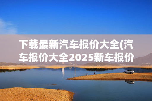 下载最新汽车报价大全(汽车报价大全2025新车报价)