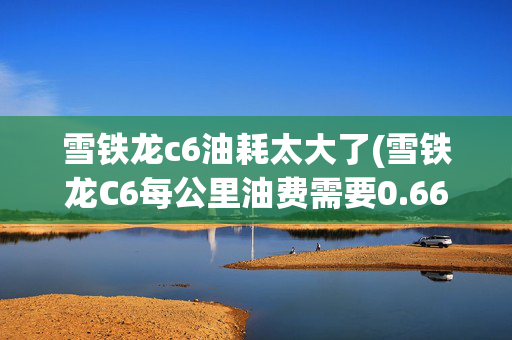 雪铁龙c6油耗太大了(雪铁龙C6每公里油费需要0.66元？)
