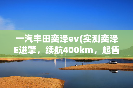 一汽丰田奕泽ev(实测奕泽E进擎，续航400km，起售22.58万你能接受吗？)