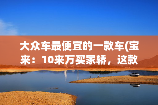 大众车最便宜的一款车(宝来：10来万买家轿，这款大众车你绕不过去，最低配都值得入手)