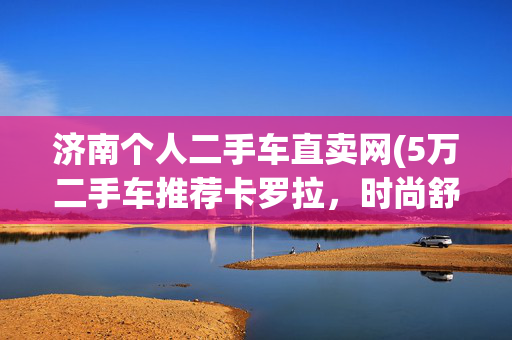 济南个人二手车直卖网(5万二手车推荐卡罗拉，时尚舒适魅力不减当年)