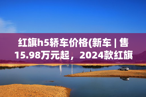 红旗h5轿车价格(新车 | 售15.98万元起，2024款红旗H5上市，增新配色/三种动力可选)